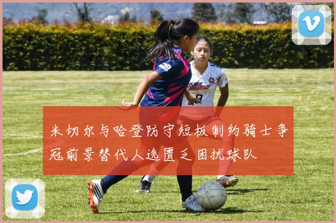 米切尔与哈登防守短板制约骑士争冠前景替代人选匮乏困扰球队