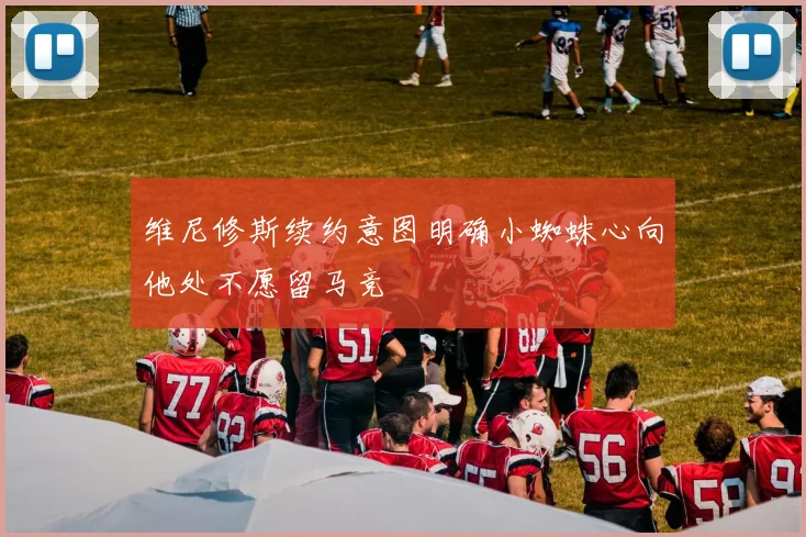 维尼修斯续约意图明确小蜘蛛心向他处不愿留马竞