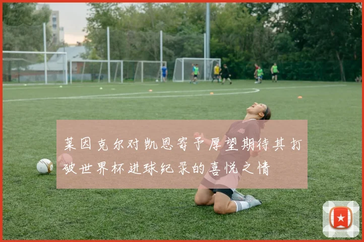 莱因克尔对凯恩寄予厚望期待其打破世界杯进球纪录的喜悦之情