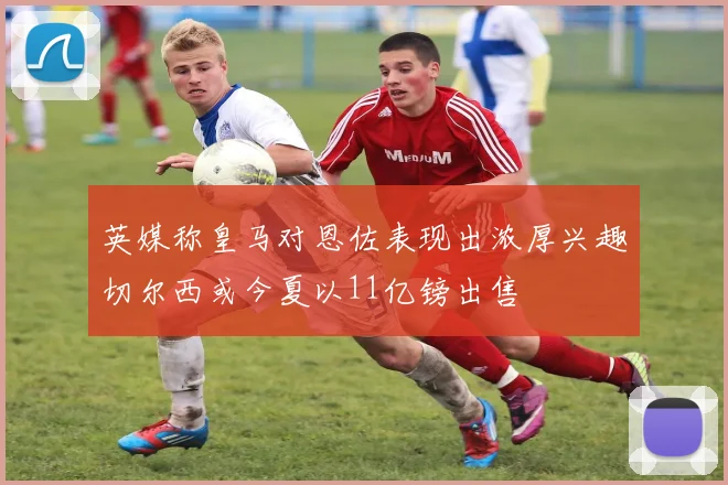英媒称皇马对恩佐表现出浓厚兴趣切尔西或今夏以11亿镑出售