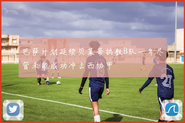 巴萨计划延续贝莱蒂执教B队一年尽管未能成功冲击西协甲