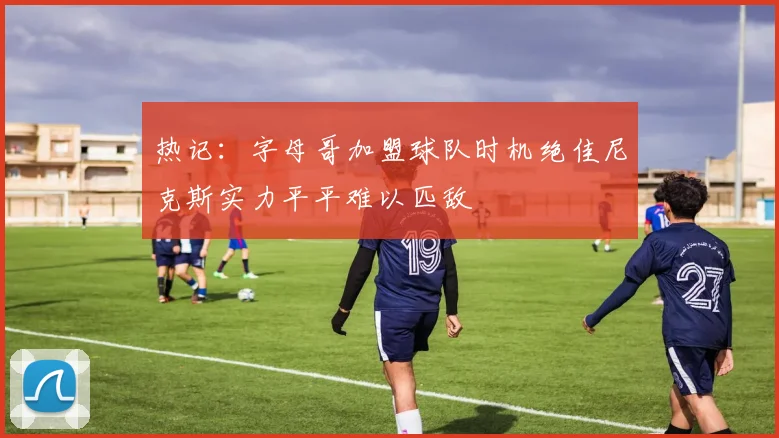热记：字母哥加盟球队时机绝佳尼克斯实力平平难以匹敌