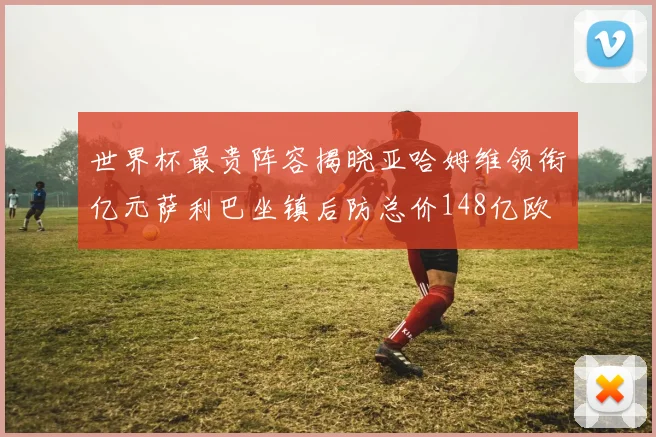 世界杯最贵阵容揭晓亚哈姆维领衔亿元萨利巴坐镇后防总价148亿欧