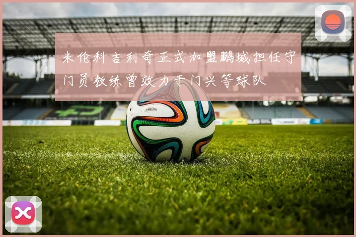 米伦科吉利奇正式加盟鹏城担任守门员教练曾效力于门兴等球队
