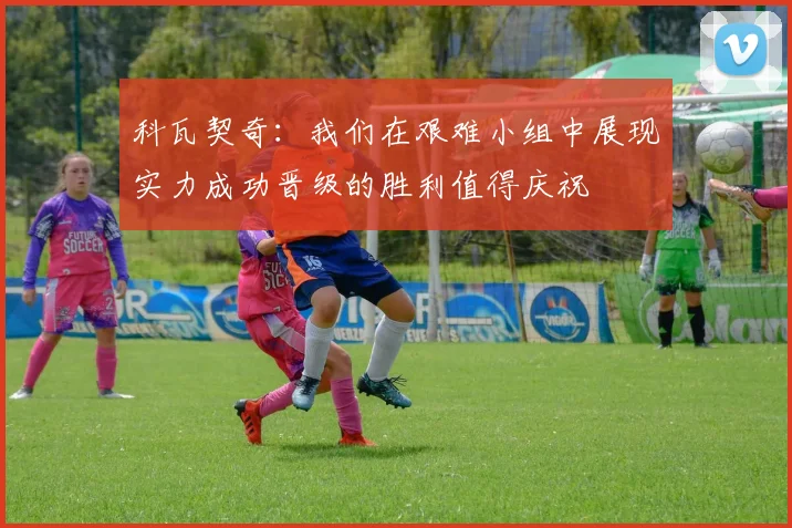 科瓦契奇：我们在艰难小组中展现实力成功晋级的胜利值得庆祝