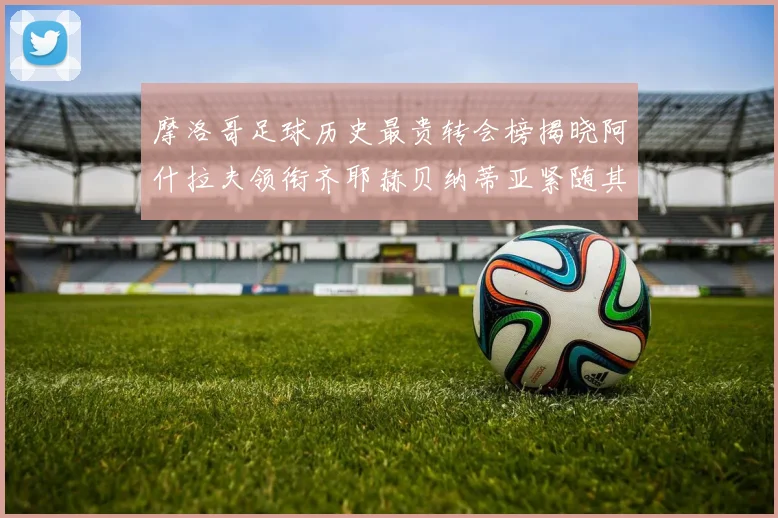 摩洛哥足球历史最贵转会榜揭晓阿什拉夫领衔齐耶赫贝纳蒂亚紧随其后