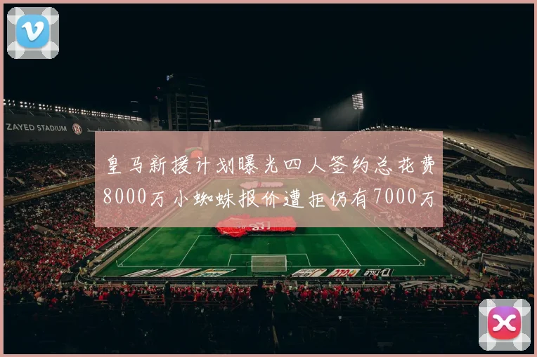 皇马新援计划曝光四人签约总花费8000万小蜘蛛报价遭拒仍有7000万预算