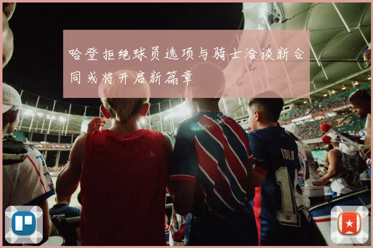 哈登拒绝球员选项与骑士洽谈新合同或将开启新篇章