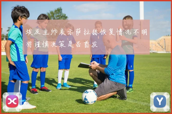 埃及主帅表示萨拉赫恢复情况不明将谨慎决策是否首发