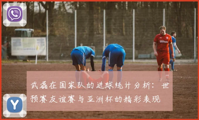 武磊在国家队的进球统计分析：世预赛友谊赛与亚洲杯的精彩表现