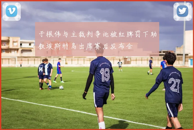 于根伟与主裁判争论被红牌罚下助教埃斯特乌出席赛后发布会
