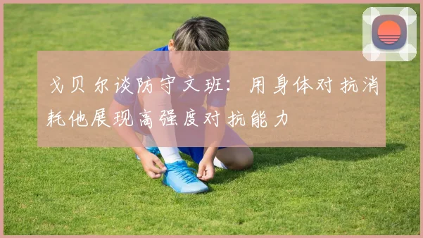 戈贝尔谈防守文班：用身体对抗消耗他展现高强度对抗能力
