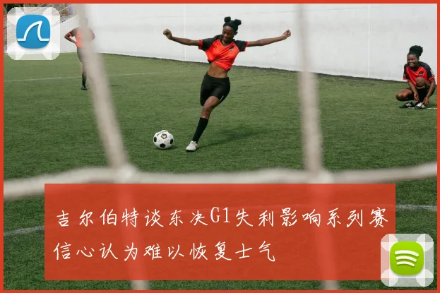 吉尔伯特谈东决G1失利影响系列赛信心认为难以恢复士气